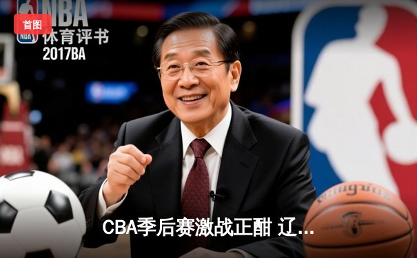 CBA季后赛激战正酣 辽宁本钢加时险胜浙江广厦总分2-1领先
