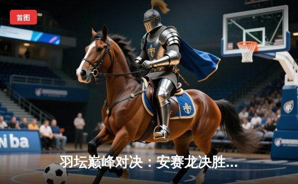 羽坛巅峰对决：安赛龙决胜局逆转金廷，全英公开赛三度封王