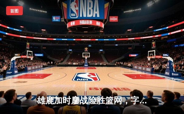 雄鹿加时鏖战险胜篮网，字母哥36+12+5主宰关键时刻