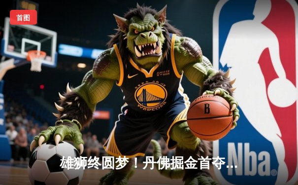 雄狮终圆梦！丹佛掘金首夺NBA总冠军，约基奇全票当选FMVP