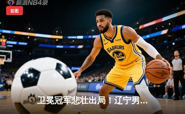 卫冕冠军悲壮出局！辽宁男篮加时惜败新疆 总决赛1-4无缘三连冠