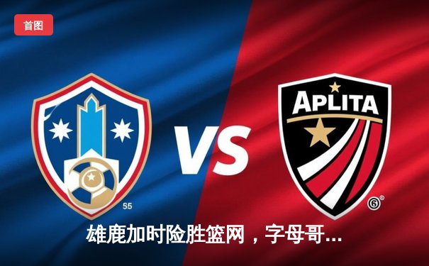 雄鹿加时险胜篮网，字母哥44分主宰关键时刻