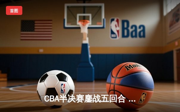 CBA半决赛鏖战五回合 辽宁本钢逆转广东宏远晋级总决赛
