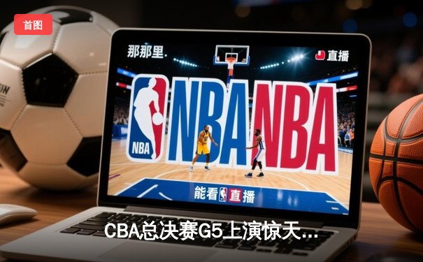 CBA总决赛G5上演惊天逆转 辽宁男篮加时险胜广东夺赛点