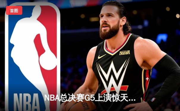 NBA总决赛G5上演惊天逆转 凯尔特人末节轰20-0攻势擒勇士