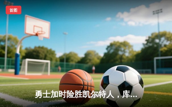 勇士加时险胜凯尔特人，库里狂砍43分率队完成20分惊天逆转